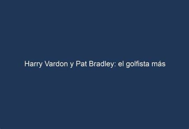 Harry Vardon y Pat Bradley el golfista más influyente y la reina del